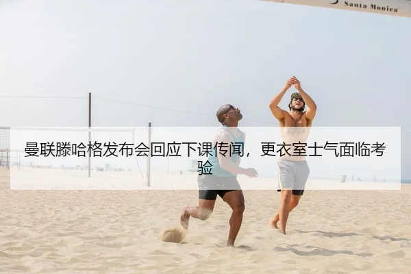 曼联滕哈格发布会回应下课传闻，更衣室士气面临考验